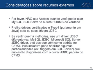 15
Considerações sobre recursos externos
 Por favor, NÃO use Access quando você puder usar
MySQL, SQL Server e outros RDBMS de verdade
 Prefira drivers certificados e Type4 (puramente em
Java) para os seus drivers JDBC
 Se sentir que há melhorias, use um driver JDBC
diferente (ex: MySQL JDBC, Microsoft SQL Server
JDBC driver, etc) dos que vêm como padrão no
CFMX. Isso inclusive pode habilitar algumas
particularidades (ex: triggers em SQL Server) que
não estão disponíveis com o driver JDBC padrão do
CFMX
 