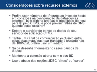 16
Considerações sobre recursos externos
 Prefira usar números de IP puros ao invés de hosts
em conexões na configuração de datasources
externas. Isso elimina um passo (resolução do host
para IP pelo CFMX) e pode previnir falhas de DNS
quando estas existiram
 Separe o servidor de banco de dados do seu
servidor de aplicação CFMX
 Tenha um canal de comunicação exclusivo entre
estas duas máquinas (par trançado e cruzado não
dá 100Mps!, prefira usar um switch)
 Saiba desenhar/normalizar os seus bancos de
dados!
 Mantenha a conexão aberta com o seu BD!
 Use e abuse das opções JDBC “direct” ou “cursor”
 