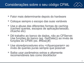 17
Considerações sobre o seu código CFML
 Fator mais determinante depois do hardware
 Coloque sempre o escopo das suas variáveis
 Use e abuse das diferentes formas de caching
(cached queries, escopos de aplicação/sessão,
cfcache etc)
 Dê trabalho ao banco de dados, não ao CFServer.
Use funções do banco (eg. GetDate()) ao invés de
funções do CFMX (ex. #Now()#)
 Use storedprocedures e/ou <cfqueryparam> ao
invés de queries puras sempre que possível
 Saiba usar parâmetros extras e altamente
recomendáveis tais como blockfactor
 