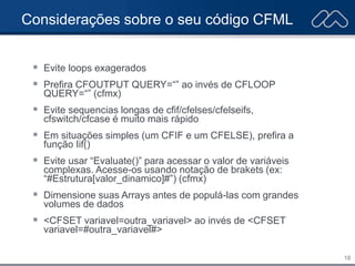 18
Considerações sobre o seu código CFML
 Evite loops exagerados
 Prefira CFOUTPUT QUERY=“” ao invés de CFLOOP
QUERY=“” (cfmx)
 Evite sequencias longas de cfif/cfelses/cfelseifs,
cfswitch/cfcase é muito mais rápido
 Em situações simples (um CFIF e um CFELSE), prefira a
função Iif()
 Evite usar “Evaluate()” para acessar o valor de variáveis
complexas. Acesse-os usando notação de brakets (ex:
“#Estrutura[valor_dinamico]#”) (cfmx)
 Dimensione suas Arrays antes de populá-las com grandes
volumes de dados
 <CFSET variavel=outra_variavel> ao invés de <CFSET
variavel=#outra_variavel#>
 
