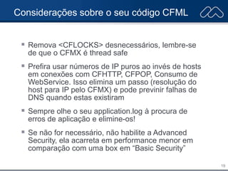 19
Considerações sobre o seu código CFML
 Remova <CFLOCKS> desnecessários, lembre-se
de que o CFMX é thread safe
 Prefira usar números de IP puros ao invés de hosts
em conexões com CFHTTP, CFPOP, Consumo de
WebService. Isso elimina um passo (resolução do
host para IP pelo CFMX) e pode previnir falhas de
DNS quando estas existiram
 Sempre olhe o seu application.log à procura de
erros de aplicação e elimine-os!
 Se não for necessário, não habilite a Advanced
Security, ela acarreta em performance menor em
comparação com uma box em “Basic Security”
 