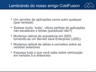2
Lembrando do nosso amigo ColdFusion
 Um servidor de aplicações como outro qualquer
(que heresia!)
 Sintaxe muito “solta”, vítima perfeita de aplicações
não escaláveis e lentas (paradoxal não?)
 Mudança radical de arquitetura em 2002,
tornando-se um Servlet Java Enterprise (J2EE)
 Mudança radical de idéias e conceitos sobre as
versões anteriores
 Esqueça tudo o que você sabe sobre otimização
em versões 5 e anteriores
 