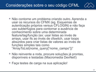 20
Considerações sobre o seu código CFML
 Não contorne um problema criando outro. Aprenda a
usar os recursos do CFMX (eg. Esquemas de
autenticação próprios versus CFLOGIN) e não faça
uso subterfúgios para contornar a ausência de
conhecimento sobre uma determinada
feature/tag/função (ex: usar listas ao invés de
arrays, usar ifs ao invés de cfswitch, usar loops
absurdos para criar listas de valores ao invés de
funções simples tais como
“ArrayToList(nome_query[“nome_campo”])”
 Não reinvente a roda, procure soluções já prontas,
disponíveis e testadas (Macromedia DevNet!)
 Faça testes de carga na sua aplicação!
 