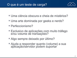 21
O que é um teste de carga?
 Uma ciência obscura e cheia de mistérios?
 Uma arte dominada por geeks e nerds?
 Perfeccionismo?
 Exclusivo de aplicações com muito tráfego
e/ou volume de transações?
 Algo sempre deixado por último?
 Ajuda a responder quanto (volume) a sua
aplicação/servidor podem suportar
 
