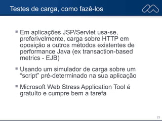 23
Testes de carga, como fazê-los
 Em aplicações JSP/Servlet usa-se,
preferivelmente, carga sobre HTTP em
oposição a outros métodos existentes de
performance Java (ex transaction-based
metrics - EJB)
 Usando um simulador de carga sobre um
“script” pré-determinado na sua aplicação
 Microsoft Web Stress Application Tool é
gratuíto e cumpre bem a tarefa
 