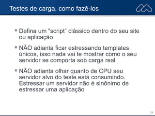 24
Testes de carga, como fazê-los
 Defina um “script” clássico dentro do seu site
ou aplicação
 NÃO adianta ficar estressando templates
únicos, isso nada vai te mostrar como o seu
servidor se comporta sob carga real
 NÃO adianta olhar quanto de CPU seu
servidor alvo do teste está consumindo.
Estressar um servidor não é sinônimo de
estressar uma aplicação
 