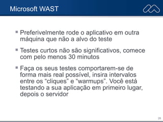 26
Microsoft WAST
 Preferivelmente rode o aplicativo em outra
máquina que não a alvo do teste
 Testes curtos não são significativos, comece
com pelo menos 30 minutos
 Faça os seus testes comportarem-se de
forma mais real possível, insira intervalos
entre os “cliques” e “warmups”. Você está
testando a sua aplicação em primeiro lugar,
depois o servidor
 