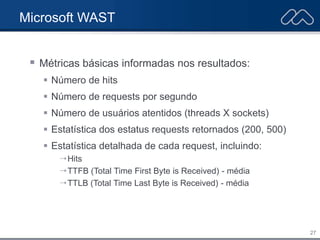 27
Microsoft WAST
 Métricas básicas informadas nos resultados:
 Número de hits
 Número de requests por segundo
 Número de usuários atentidos (threads X sockets)
 Estatística dos estatus requests retornados (200, 500)
 Estatística detalhada de cada request, incluindo:
 Hits
 TTFB (Total Time First Byte is Received) - média
 TTLB (Total Time Last Byte is Received) - média
 