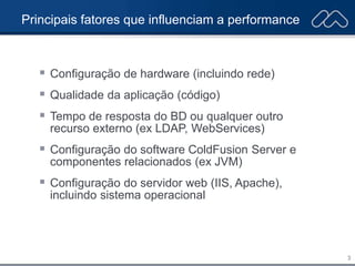 3
Principais fatores que influenciam a performance
 Configuração de hardware (incluindo rede)
 Qualidade da aplicação (código)
 Tempo de resposta do BD ou qualquer outro
recurso externo (ex LDAP, WebServices)
 Configuração do software ColdFusion Server e
componentes relacionados (ex JVM)
 Configuração do servidor web (IIS, Apache),
incluindo sistema operacional
 
