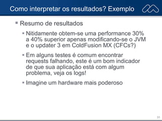 31
Como interpretar os resultados? Exemplo
 Resumo de resultados
 Nitidamente obtem-se uma performance 30%
a 40% superior apenas modificando-se o JVM
e o updater 3 em ColdFusion MX (CFCs?)
 Em alguns testes é comum encontrar
requests falhando, este é um bom indicador
de que sua aplicação está com algum
problema, veja os logs!
 Imagine um hardware mais poderoso
 