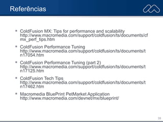 33
Referências
 ColdFusion MX: Tips for performance and scalability
http://www.macromedia.com/support/coldfusion/ts/documents/cf
mx_perf_tips.htm
 ColdFusion Performance Tuning
http://www.macromedia.com/support/coldfusion/ts/documents/t
n17054.htm
 ColdFusion Performance Tuning (part 2)
http://www.macromedia.com/support/coldfusion/ts/documents/t
n17125.htm
 ColdFusion Tech Tips
http://www.macromedia.com/support/coldfusion/ts/documents/t
n17462.htm
 Macromedia BluePrint PetMarket Application
http://www.macromedia.com/devnet/mx/blueprint/
 