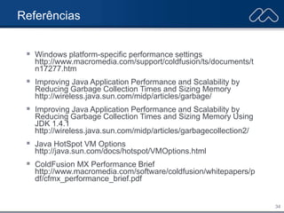34
Referências
 Windows platform-specific performance settings
http://www.macromedia.com/support/coldfusion/ts/documents/t
n17277.htm
 Improving Java Application Performance and Scalability by
Reducing Garbage Collection Times and Sizing Memory
http://wireless.java.sun.com/midp/articles/garbage/
 Improving Java Application Performance and Scalability by
Reducing Garbage Collection Times and Sizing Memory Using
JDK 1.4.1
http://wireless.java.sun.com/midp/articles/garbagecollection2/
 Java HotSpot VM Options
http://java.sun.com/docs/hotspot/VMOptions.html
 ColdFusion MX Performance Brief
http://www.macromedia.com/software/coldfusion/whitepapers/p
df/cfmx_performance_brief.pdf
 