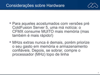 4
Considerações sobre Hardware
 Para aqueles acostumados com versões pré
ColdFusion Server 5, uma má notícia: o
CFMX consume MUITO mais memória (mas
também é mais rápido!)
 MHzs extras nunca é demais, porém priorize
o seu gasto em memória e armazenamento
confiáveis. Depois, se sobrar, compre o
processador (MHz) topo de linha
 