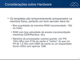 5
Considerações sobre Hardware
 Os templates são temporariamente armazenados na
memória física, portanto um bom servidor deve ter:
 Boa quantidade de memória RAM (recomendado: 1Gb
ou mais)
 RAM com boa velocidade de acesso (recomendação:
memórias DDR/Rambus, etc)
 Memória de processador (cache) grande. Um PIII
1Ghz Mhz com 512k de cache é “melhor” do que um
P4 de 1.5 Ghz com 256K de cache ou um esquentado
Duron 2Ghz com apenas 128k
 