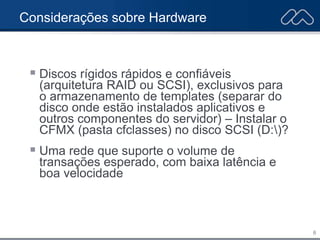 6
Considerações sobre Hardware
 Discos rígidos rápidos e confiáveis
(arquitetura RAID ou SCSI), exclusivos para
o armazenamento de templates (separar do
disco onde estão instalados aplicativos e
outros componentes do servidor) – Instalar o
CFMX (pasta cfclasses) no disco SCSI (D:)?
 Uma rede que suporte o volume de
transações esperado, com baixa latência e
boa velocidade
 