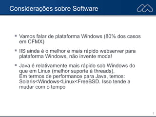 7
Considerações sobre Software
 Vamos falar de plataforma Windows (80% dos casos
em CFMX)
 IIS ainda é o melhor e mais rápido webserver para
plataforma Windows, não invente moda!
 Java é relativamente mais rápido sob Windows do
que em Linux (melhor suporte à threads).
Em termos de performance para Java, temos:
Solaris<Windows<Linux<FreeBSD. Isso tende a
mudar com o tempo
 