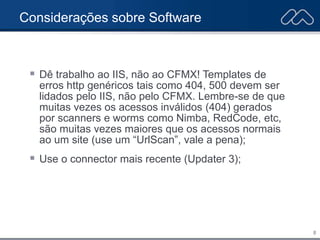 8
Considerações sobre Software
 Dê trabalho ao IIS, não ao CFMX! Templates de
erros http genéricos tais como 404, 500 devem ser
lidados pelo IIS, não pelo CFMX. Lembre-se de que
muitas vezes os acessos inválidos (404) gerados
por scanners e worms como Nimba, RedCode, etc,
são muitas vezes maiores que os acessos normais
ao um site (use um “UrlScan”, vale a pena);
 Use o connector mais recente (Updater 3);
 