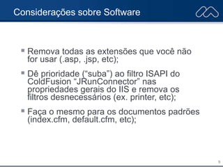 9
Considerações sobre Software
 Remova todas as extensões que você não
for usar (.asp, .jsp, etc);
 Dê prioridade (“suba”) ao filtro ISAPI do
ColdFusion “JRunConnector” nas
propriedades gerais do IIS e remova os
filtros desnecessários (ex. printer, etc);
 Faça o mesmo para os documentos padrões
(index.cfm, default.cfm, etc);
 