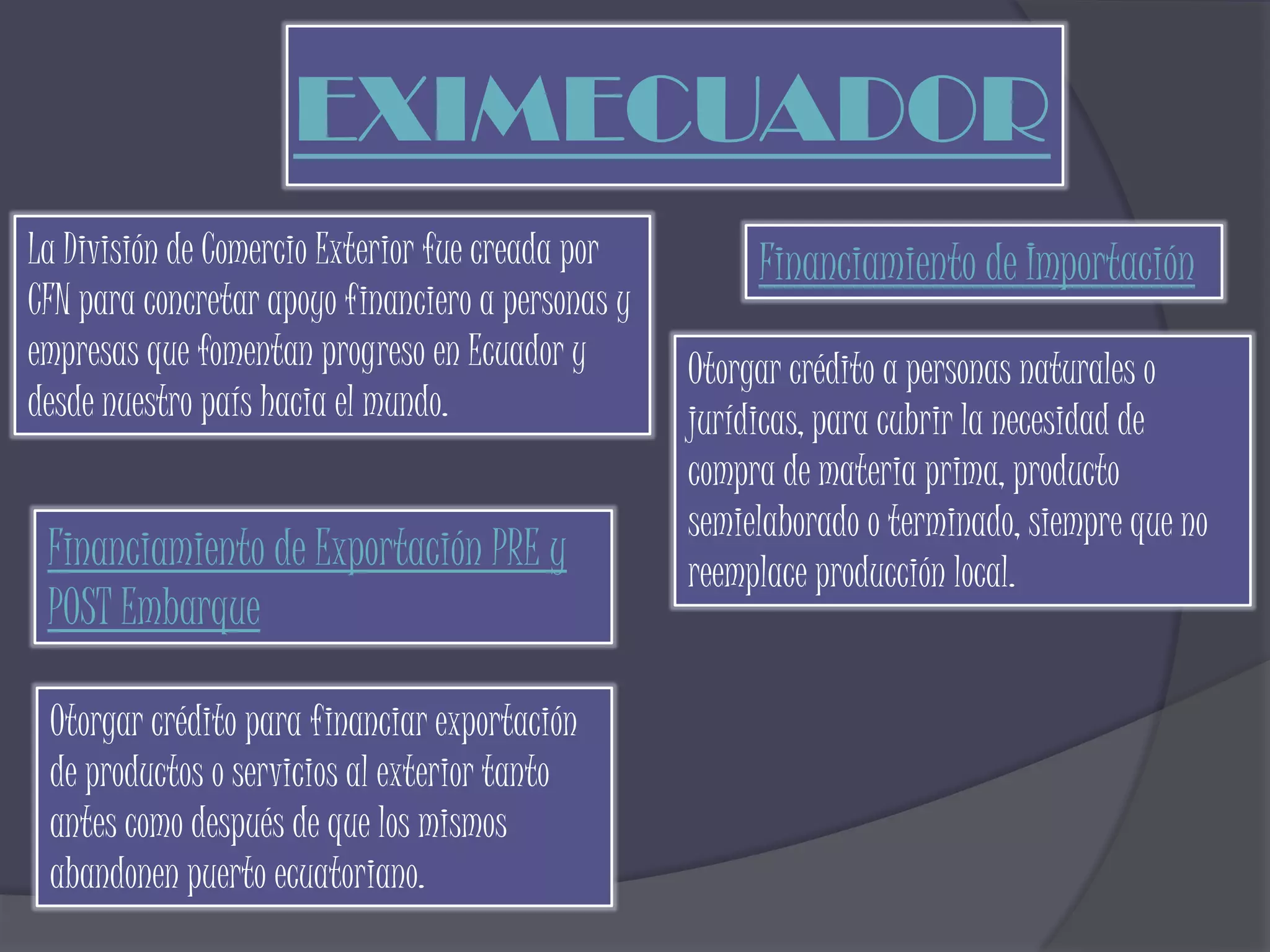 EXIMECUADOR
La División de Comercio Exterior fue creada por         Financiamiento de Importación
CFN para concretar apoyo financiero a personas y
empresas que fomentan progreso en Ecuador y        Otorgar crédito a personas naturales o
desde nuestro país hacia el mundo.                 jurídicas, para cubrir la necesidad de
                                                   compra de materia prima, producto
                                                   semielaborado o terminado, siempre que no
 Financiamiento de Exportación PRE y               reemplace producción local.
 POST Embarque

 Otorgar crédito para financiar exportación
 de productos o servicios al exterior tanto
 antes como después de que los mismos
 abandonen puerto ecuatoriano.
 