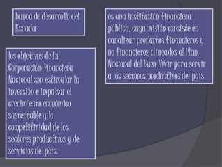 banca de desarrollo del   es una institución financiera
  Ecuador                   pública, cuya misión consiste en
                            canalizar productos financieros y
los objetivos de la         no financieros alineados al Plan
Corporación Financiera      Nacional del Buen Vivir para servir
Nacional son estimular la   a los sectores productivos del país
inversión e impulsar el
crecimiento económico
sustentable y la
competitividad de los
sectores productivos y de
servicios del país.
 