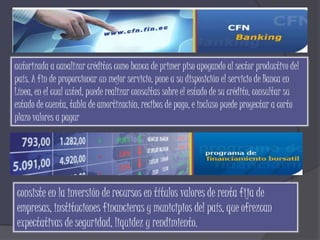 autorizada a canalizar créditos como banca de primer piso apoyando al sector productivo del
país. A fin de proporcionar un mejor servicio, pone a su disposición el servicio de Banca en
Línea, en el cual usted, puede realizar consultas sobre el estado de su crédito, consultar su
estado de cuenta, tabla de amortización, recibos de pago, e incluso puede proyectar a corto
plazo valores a pagar




consiste en la inversión de recursos en títulos valores de renta fija de
empresas, instituciones financieras y municipios del país, que ofrezcan
expectativas de seguridad, liquidez y rendimiento.
 
