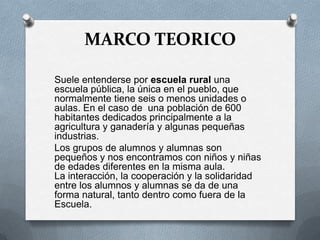 MARCO TEORICO
Suele entenderse por escuela rural una
escuela pública, la única en el pueblo, que
normalmente tiene seis o menos unidades o
aulas. En el caso de una población de 600
habitantes dedicados principalmente a la
agricultura y ganadería y algunas pequeñas
industrias.
Los grupos de alumnos y alumnas son
pequeños y nos encontramos con niños y niñas
de edades diferentes en la misma aula.
La interacción, la cooperación y la solidaridad
entre los alumnos y alumnas se da de una
forma natural, tanto dentro como fuera de la
Escuela.
 