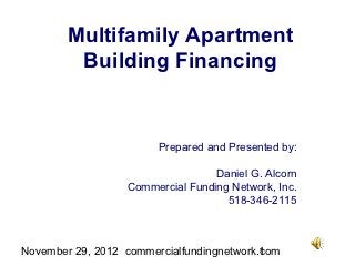 Multifamily Apartment
         Building Financing


                        Prepared and Presented by:

                                  Daniel G. Alcorn
                  Commercial Funding Network, Inc.
                                    518-346-2115



November 29, 2012 commercialfundingnetwork.com
                                           1
 