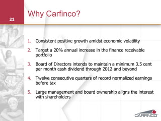 Why Carfinco?
21




     1. Consistent positive growth amidst economic volatility

     2. Target a 20% annual increase in the finance receivable
        portfolio

     3. Board of Directors intends to maintain a minimum 3.5 cent
        per month cash dividend through 2012 and beyond

     4. Twelve consecutive quarters of record normalized earnings
        before tax

     5. Large management and board ownership aligns the interest
        with shareholders
 