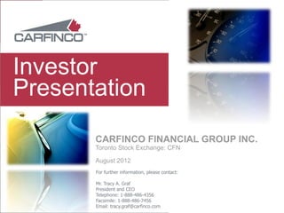 Investor
Presentation
       CARFINCO FINANCIAL GROUP INC.
       Toronto Stock Exchange: CFN

       August 2012
       For further information, please contact:

       Mr. Tracy A. Graf
       President and CEO
       Telephone: 1-888-486-4356
       Facsimile: 1-888-486-7456
       Email: tracy.graf@carfinco.com
 