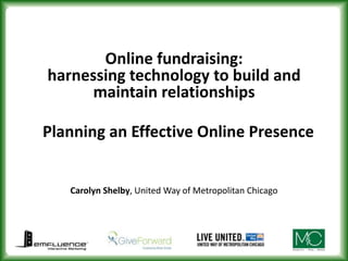 Online fundraising: harnessing technology to build and maintain relationships Planning an Effective Online Presence Carolyn Shelby, United Way of Metropolitan Chicago 