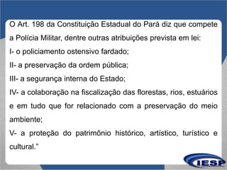 O Art. 198 da Constituição Estadual do Pará diz que compete
a Polícia Militar, dentre outras atribuições prevista em lei:
...