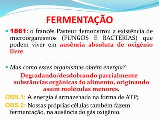 FERMENTAÇÃO
 1861: o francês Pasteur demonstrou a existência de
microorganismos (FUNGOS E BACTÉRIAS) que
podem viver em ausência absoluta de oxigênio
livre.
 Mas como esses organismos obtém energia?
Degradando/desdobrando parcialmente
substâncias orgânicas do alimento, originando
assim moléculas menores.
OBS.1: A energia é armazenada na forma de ATP;
OBS.2: Nossas próprias células também fazem
fermentação, na ausência do gás oxigênio.
 
