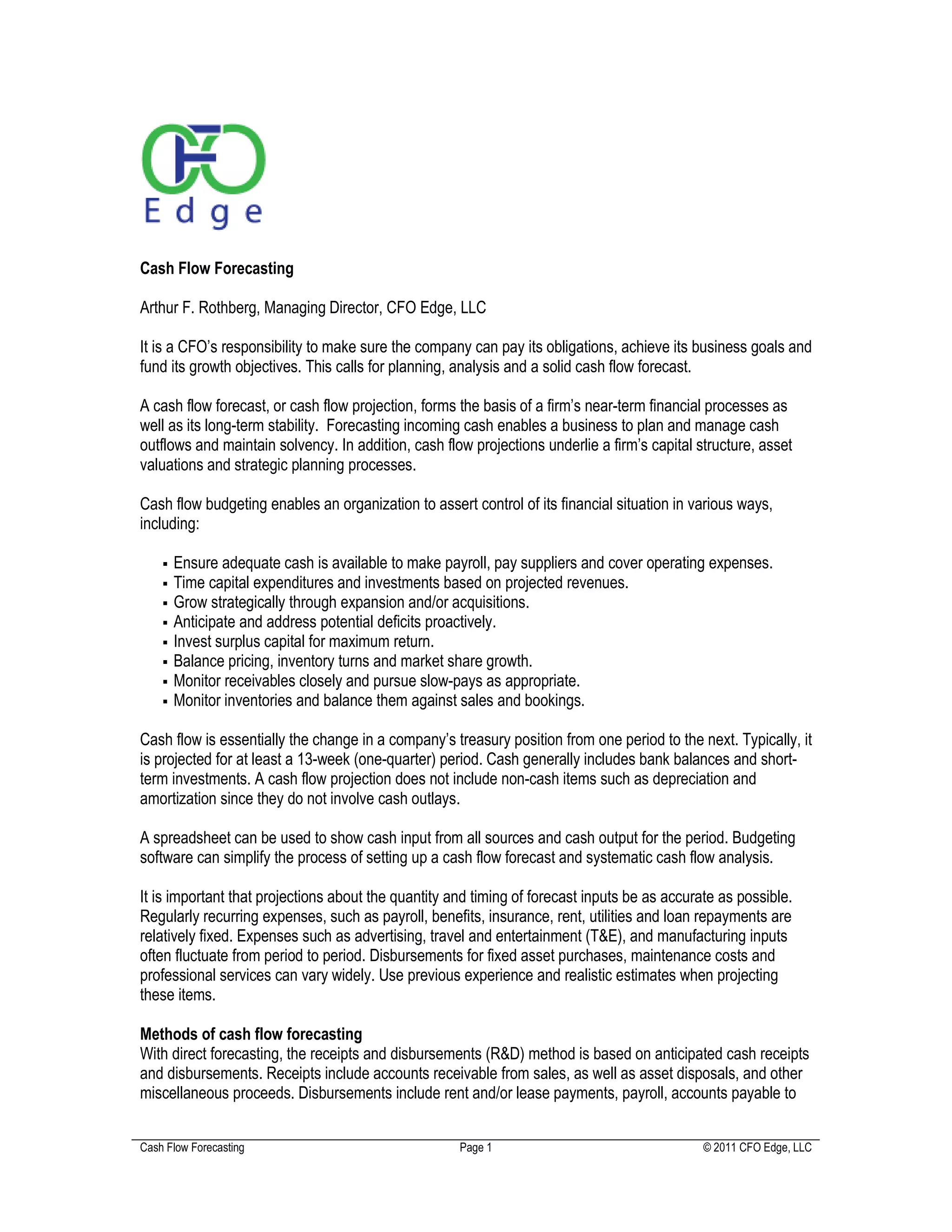 Cash Flow Forecasting

Arthur F. Rothberg, Managing Director, CFO Edge, LLC

It is a CFO’s responsibility to make sure the company can pay its obligations, achieve its business goals and
fund its growth objectives. This calls for planning, analysis and a solid cash flow forecast.

A cash flow forecast, or cash flow projection, forms the basis of a firm’s near-term financial processes as
well as its long-term stability. Forecasting incoming cash enables a business to plan and manage cash
outflows and maintain solvency. In addition, cash flow projections underlie a firm’s capital structure, asset
valuations and strategic planning processes.

Cash flow budgeting enables an organization to assert control of its financial situation in various ways,
including:

      Ensure adequate cash is available to make payroll, pay suppliers and cover operating expenses.
      Time capital expenditures and investments based on projected revenues.
      Grow strategically through expansion and/or acquisitions.
      Anticipate and address potential deficits proactively.
      Invest surplus capital for maximum return.
      Balance pricing, inventory turns and market share growth.
      Monitor receivables closely and pursue slow-pays as appropriate.
      Monitor inventories and balance them against sales and bookings.

Cash flow is essentially the change in a company’s treasury position from one period to the next. Typically, it
is projected for at least a 13-week (one-quarter) period. Cash generally includes bank balances and short-
term investments. A cash flow projection does not include non-cash items such as depreciation and
amortization since they do not involve cash outlays.

A spreadsheet can be used to show cash input from all sources and cash output for the period. Budgeting
software can simplify the process of setting up a cash flow forecast and systematic cash flow analysis.

It is important that projections about the quantity and timing of forecast inputs be as accurate as possible.
Regularly recurring expenses, such as payroll, benefits, insurance, rent, utilities and loan repayments are
relatively fixed. Expenses such as advertising, travel and entertainment (T&E), and manufacturing inputs
often fluctuate from period to period. Disbursements for fixed asset purchases, maintenance costs and
professional services can vary widely. Use previous experience and realistic estimates when projecting
these items.

Methods of cash flow forecasting
With direct forecasting, the receipts and disbursements (R&D) method is based on anticipated cash receipts
and disbursements. Receipts include accounts receivable from sales, as well as asset disposals, and other
miscellaneous proceeds. Disbursements include rent and/or lease payments, payroll, accounts payable to


Cash Flow Forecasting                                Page 1                                   © 2011 CFO Edge, LLC
 