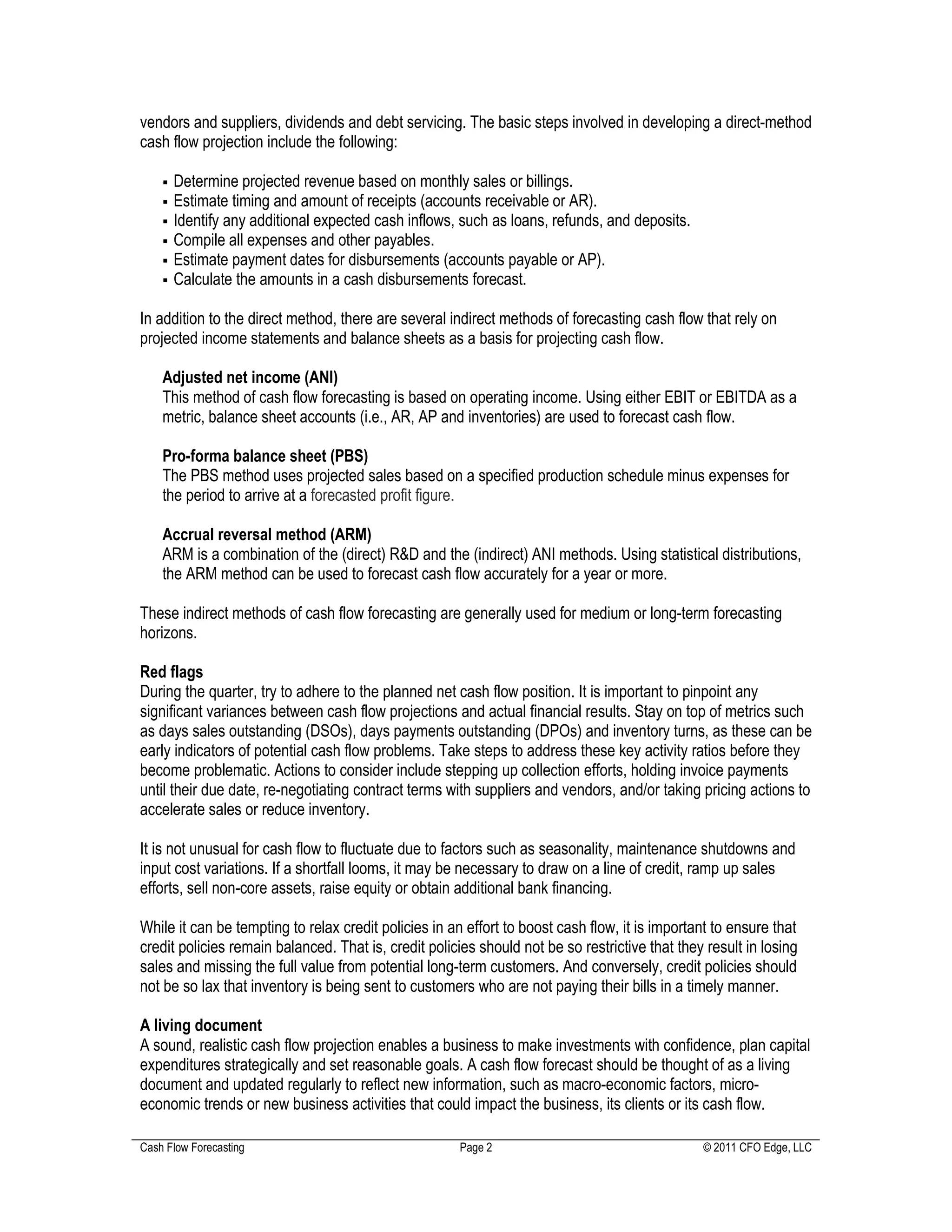 vendors and suppliers, dividends and debt servicing. The basic steps involved in developing a direct-method
cash flow projection include the following:

      Determine projected revenue based on monthly sales or billings.
      Estimate timing and amount of receipts (accounts receivable or AR).
      Identify any additional expected cash inflows, such as loans, refunds, and deposits.
      Compile all expenses and other payables.
      Estimate payment dates for disbursements (accounts payable or AP).
      Calculate the amounts in a cash disbursements forecast.

In addition to the direct method, there are several indirect methods of forecasting cash flow that rely on
projected income statements and balance sheets as a basis for projecting cash flow.

    Adjusted net income (ANI)
    This method of cash flow forecasting is based on operating income. Using either EBIT or EBITDA as a
    metric, balance sheet accounts (i.e., AR, AP and inventories) are used to forecast cash flow.

    Pro-forma balance sheet (PBS)
    The PBS method uses projected sales based on a specified production schedule minus expenses for
    the period to arrive at a forecasted profit figure.

    Accrual reversal method (ARM)
    ARM is a combination of the (direct) R&D and the (indirect) ANI methods. Using statistical distributions,
    the ARM method can be used to forecast cash flow accurately for a year or more.

These indirect methods of cash flow forecasting are generally used for medium or long-term forecasting
horizons.

Red flags
During the quarter, try to adhere to the planned net cash flow position. It is important to pinpoint any
significant variances between cash flow projections and actual financial results. Stay on top of metrics such
as days sales outstanding (DSOs), days payments outstanding (DPOs) and inventory turns, as these can be
early indicators of potential cash flow problems. Take steps to address these key activity ratios before they
become problematic. Actions to consider include stepping up collection efforts, holding invoice payments
until their due date, re-negotiating contract terms with suppliers and vendors, and/or taking pricing actions to
accelerate sales or reduce inventory.

It is not unusual for cash flow to fluctuate due to factors such as seasonality, maintenance shutdowns and
input cost variations. If a shortfall looms, it may be necessary to draw on a line of credit, ramp up sales
efforts, sell non-core assets, raise equity or obtain additional bank financing.

While it can be tempting to relax credit policies in an effort to boost cash flow, it is important to ensure that
credit policies remain balanced. That is, credit policies should not be so restrictive that they result in losing
sales and missing the full value from potential long-term customers. And conversely, credit policies should
not be so lax that inventory is being sent to customers who are not paying their bills in a timely manner.

A living document
A sound, realistic cash flow projection enables a business to make investments with confidence, plan capital
expenditures strategically and set reasonable goals. A cash flow forecast should be thought of as a living
document and updated regularly to reflect new information, such as macro-economic factors, micro-
economic trends or new business activities that could impact the business, its clients or its cash flow.

Cash Flow Forecasting                                 Page 2                                    © 2011 CFO Edge, LLC
 