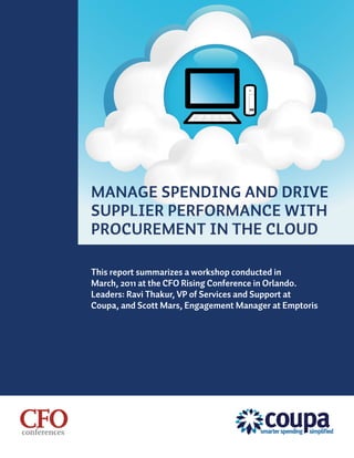 MANAGE SPENDING AND DRIVE
SUPPLIER PERFORMANCE WITH
PROCUREMENT IN THE CLOUD

This report summarizes a workshop conducted in
March, 2011 at the CFO Rising Conference in Orlando.
Leaders: Ravi Thakur, VP of Services and Support at
Coupa, and Scott Mars, Engagement Manager at Emptoris
 