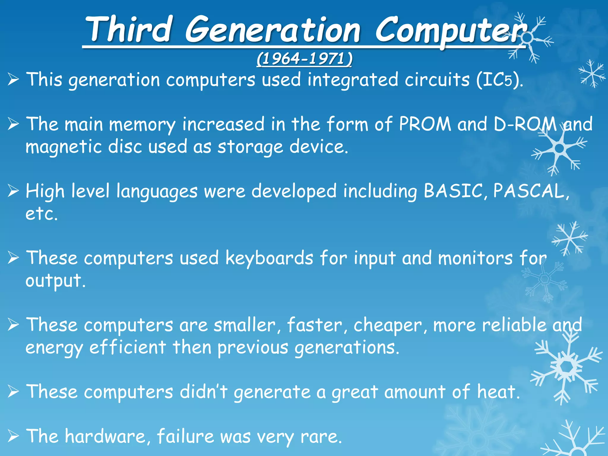 Third Generation Computer
(1964-1971)
 This generation computers used integrated circuits (IC5).
 The main memory increased in the form of PROM and D-ROM and
magnetic disc used as storage device.
 High level languages were developed including BASIC, PASCAL,
etc.
 These computers used keyboards for input and monitors for
output.
 These computers are smaller, faster, cheaper, more reliable and
energy efficient then previous generations.
 These computers didn’t generate a great amount of heat.
 The hardware, failure was very rare.
 