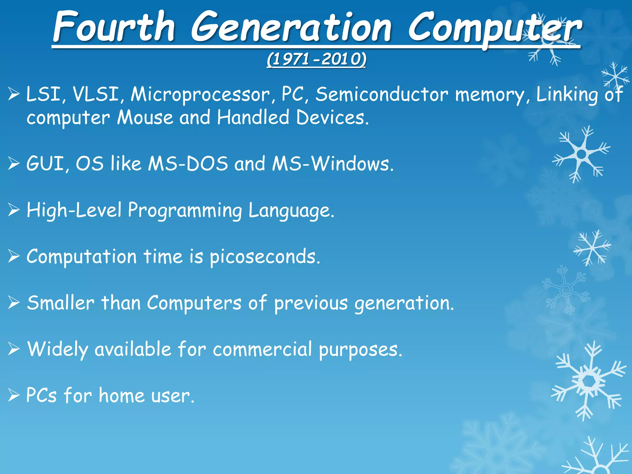 Fourth Generation Computer
(1971-2010)
 LSI, VLSI, Microprocessor, PC, Semiconductor memory, Linking of
computer Mouse and Handled Devices.
 GUI, OS like MS-DOS and MS-Windows.
 High-Level Programming Language.
 Computation time is picoseconds.
 Smaller than Computers of previous generation.
 Widely available for commercial purposes.
 PCs for home user.
 