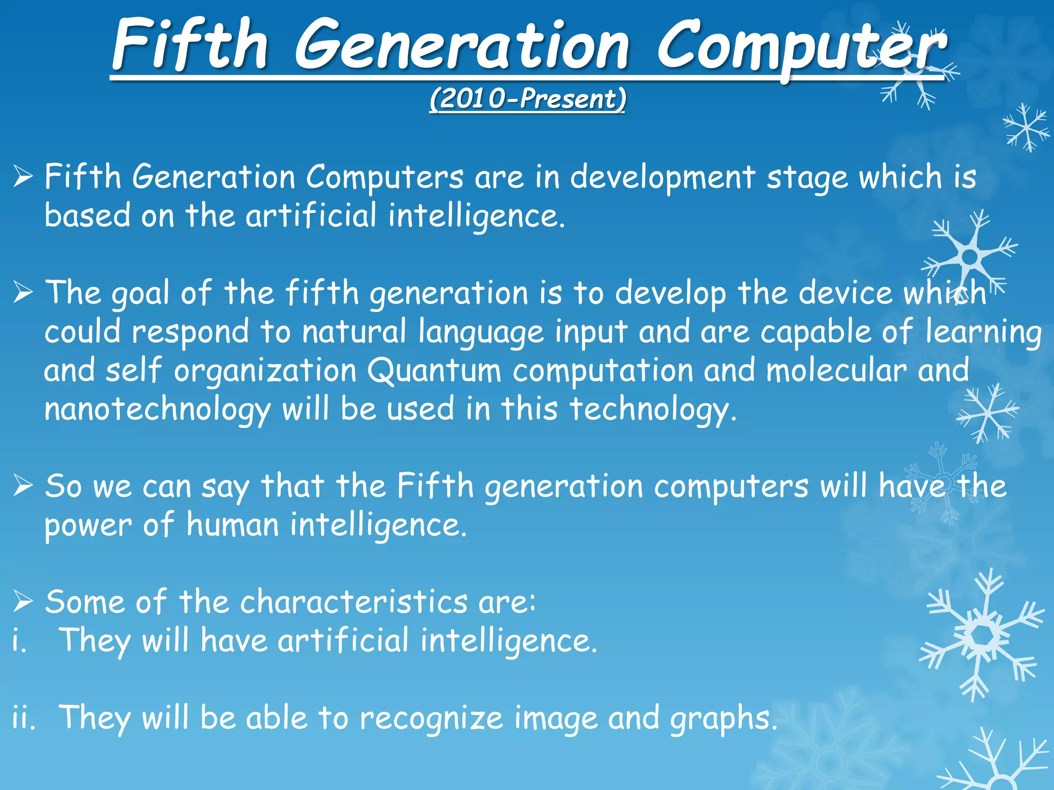 Fifth Generation Computer
(2010-Present)
 Fifth Generation Computers are in development stage which is
based on the artificial intelligence.
 The goal of the fifth generation is to develop the device which
could respond to natural language input and are capable of learning
and self organization Quantum computation and molecular and
nanotechnology will be used in this technology.
 So we can say that the Fifth generation computers will have the
power of human intelligence.
 Some of the characteristics are:
i. They will have artificial intelligence.
ii. They will be able to recognize image and graphs.
 