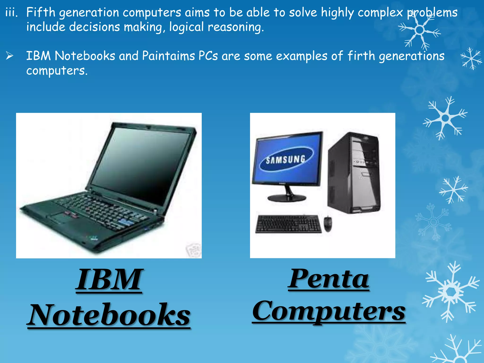 iii. Fifth generation computers aims to be able to solve highly complex problems
include decisions making, logical reasoning.
 IBM Notebooks and Paintaims PCs are some examples of firth generations
computers.
IBM
Notebooks
Penta
Computers
 