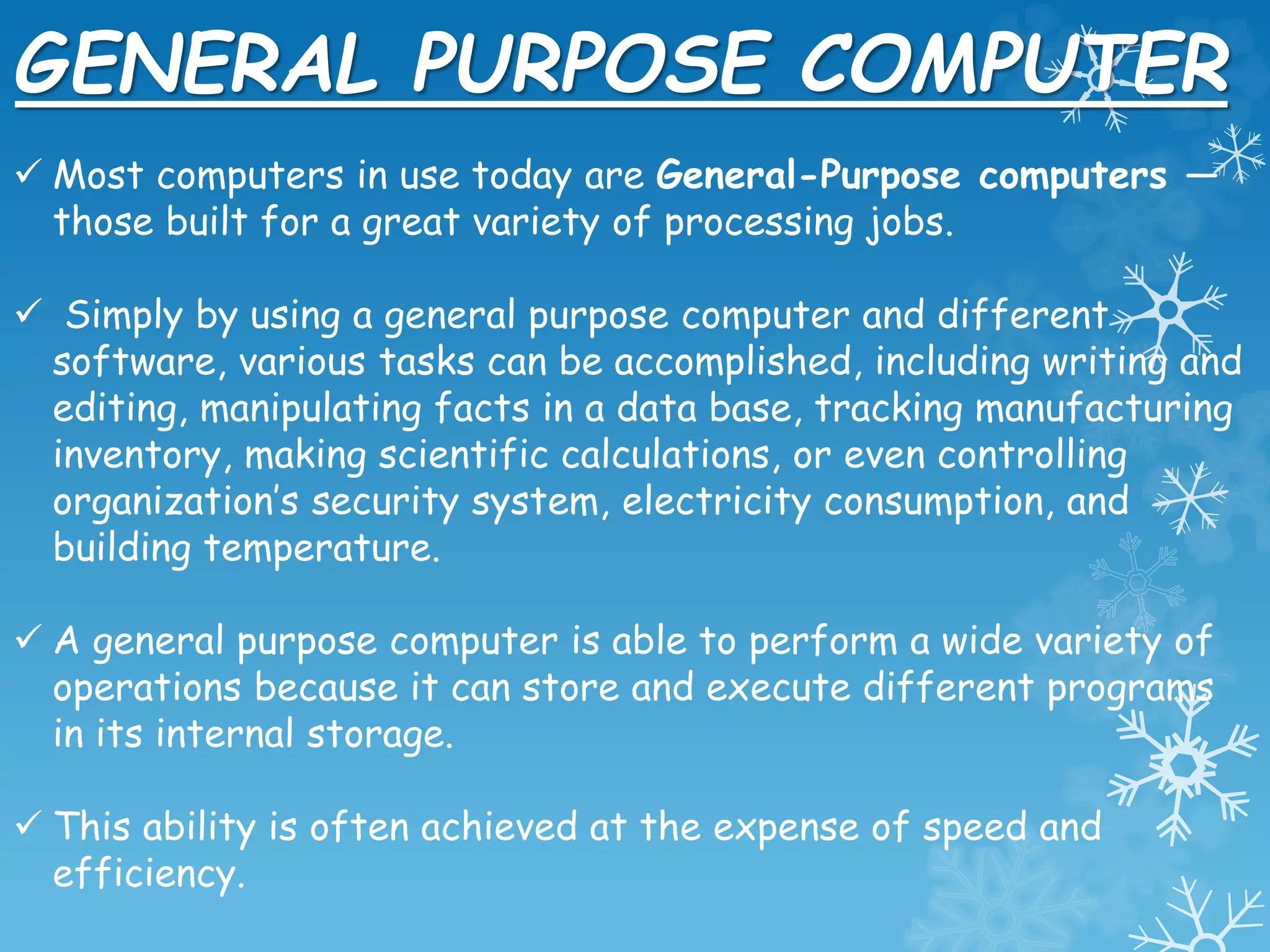 GENERAL PURPOSE COMPUTER
 Most computers in use today are General-Purpose computers —
those built for a great variety of processing jobs.
 Simply by using a general purpose computer and different
software, various tasks can be accomplished, including writing and
editing, manipulating facts in a data base, tracking manufacturing
inventory, making scientific calculations, or even controlling
organization’s security system, electricity consumption, and
building temperature.
 A general purpose computer is able to perform a wide variety of
operations because it can store and execute different programs
in its internal storage.
 This ability is often achieved at the expense of speed and
efficiency.
 