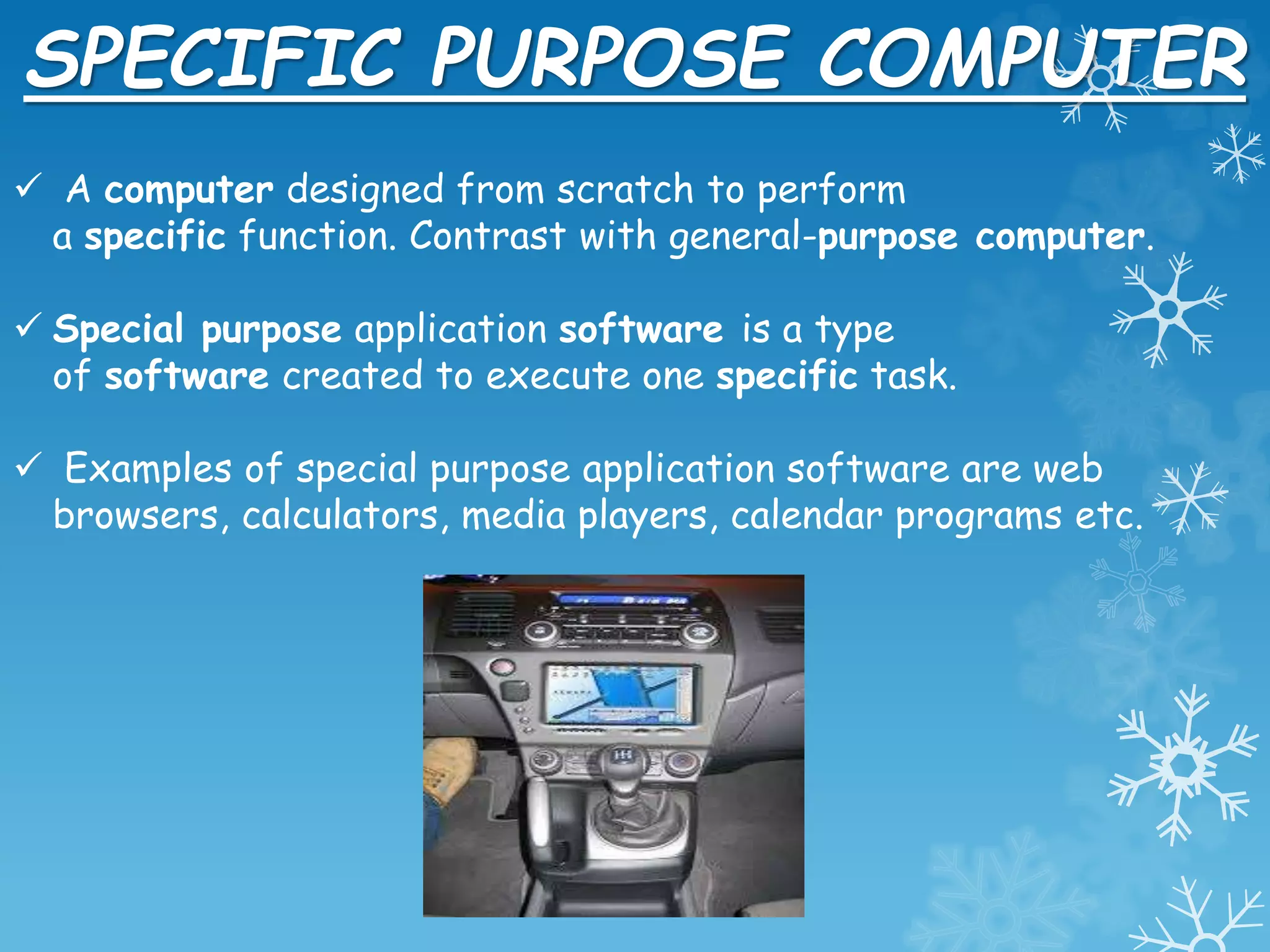 SPECIFIC PURPOSE COMPUTER
 A computer designed from scratch to perform
a specific function. Contrast with general-purpose computer.
 Special purpose application software is a type
of software created to execute one specific task.
 Examples of special purpose application software are web
browsers, calculators, media players, calendar programs etc.
 