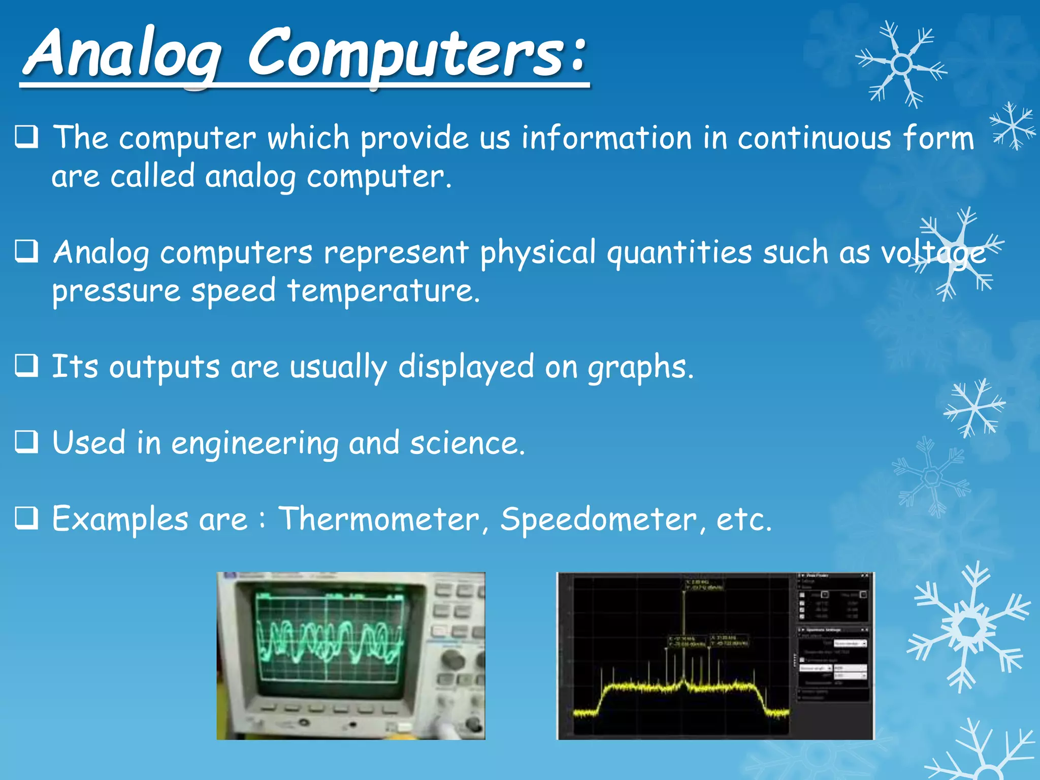 Analog Computers:
 The computer which provide us information in continuous form
are called analog computer.
 Analog computers represent physical quantities such as voltage
pressure speed temperature.
 Its outputs are usually displayed on graphs.
 Used in engineering and science.
 Examples are : Thermometer, Speedometer, etc.
 