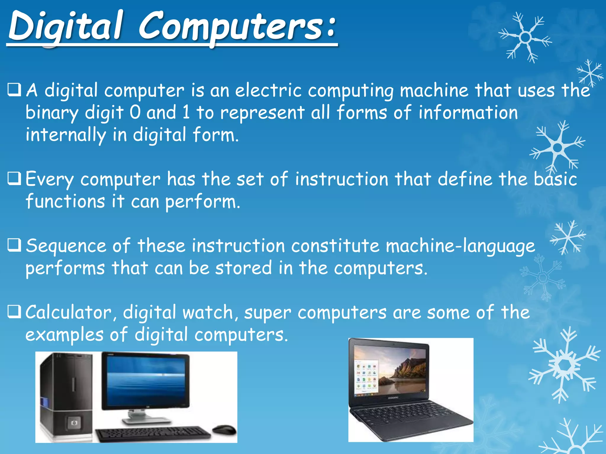 Digital Computers:
A digital computer is an electric computing machine that uses the
binary digit 0 and 1 to represent all forms of information
internally in digital form.
Every computer has the set of instruction that define the basic
functions it can perform.
Sequence of these instruction constitute machine-language
performs that can be stored in the computers.
Calculator, digital watch, super computers are some of the
examples of digital computers.
 