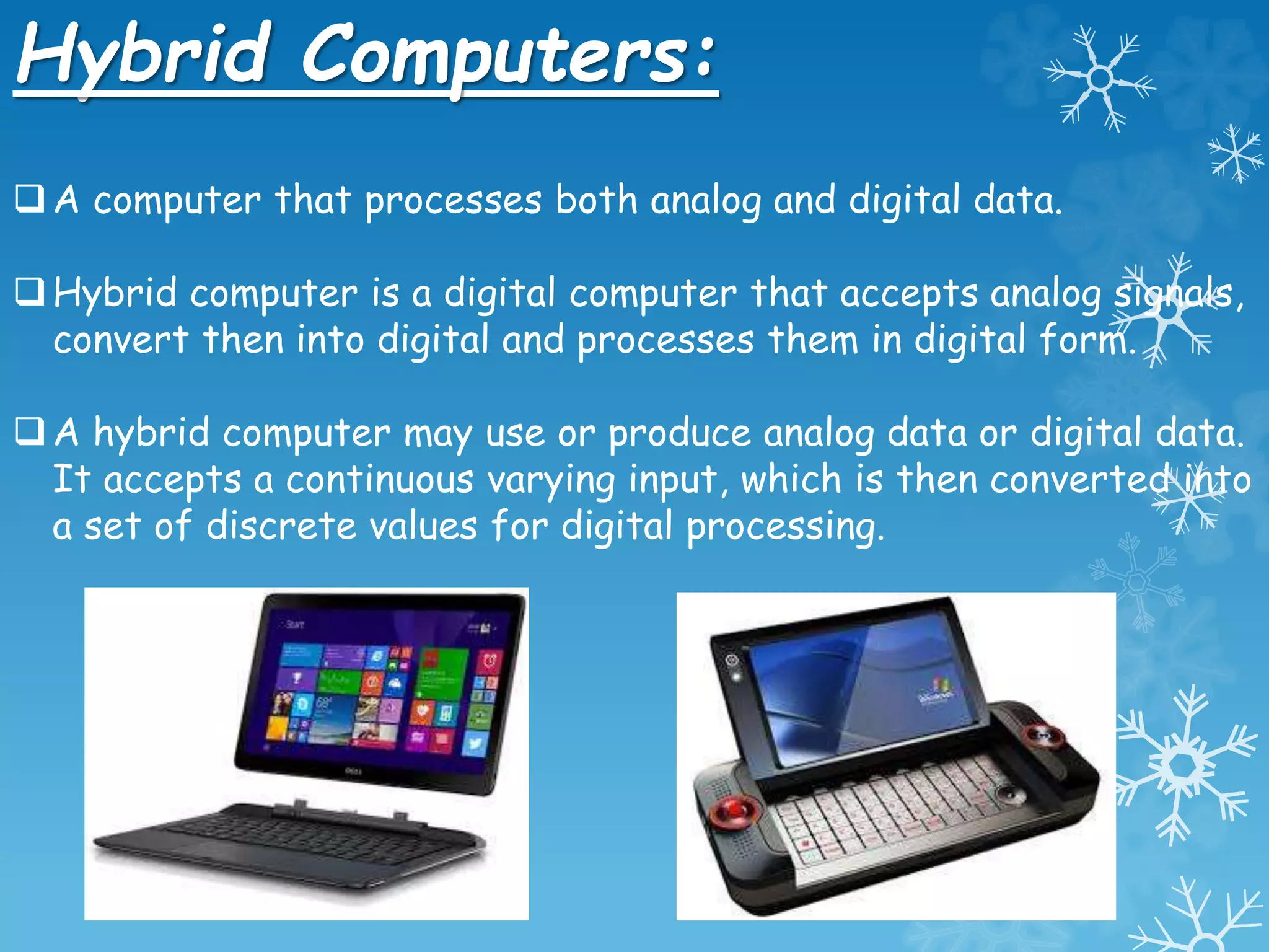 Hybrid Computers:
A computer that processes both analog and digital data.
Hybrid computer is a digital computer that accepts analog signals,
convert then into digital and processes them in digital form.
A hybrid computer may use or produce analog data or digital data.
It accepts a continuous varying input, which is then converted into
a set of discrete values for digital processing.
 