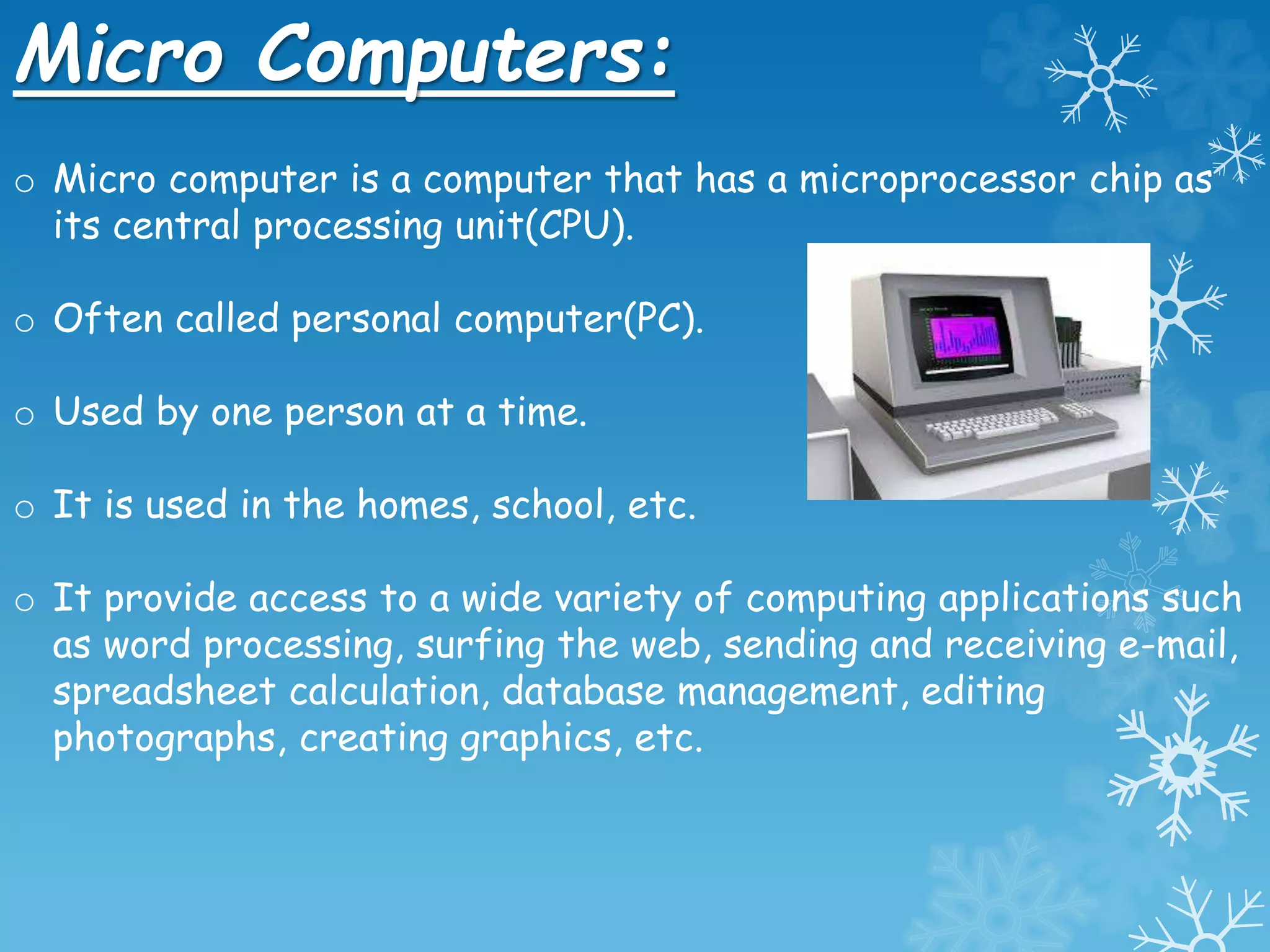 Micro Computers:
o Micro computer is a computer that has a microprocessor chip as
its central processing unit(CPU).
o Often called personal computer(PC).
o Used by one person at a time.
o It is used in the homes, school, etc.
o It provide access to a wide variety of computing applications such
as word processing, surfing the web, sending and receiving e-mail,
spreadsheet calculation, database management, editing
photographs, creating graphics, etc.
 