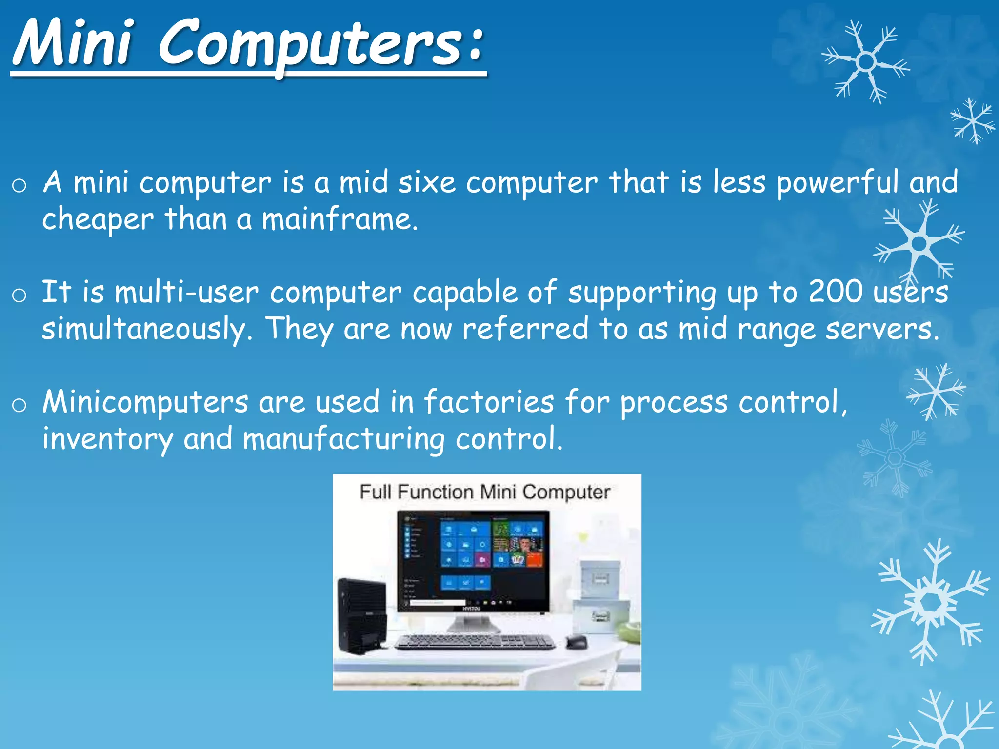 Mini Computers:
o A mini computer is a mid sixe computer that is less powerful and
cheaper than a mainframe.
o It is multi-user computer capable of supporting up to 200 users
simultaneously. They are now referred to as mid range servers.
o Minicomputers are used in factories for process control,
inventory and manufacturing control.
 
