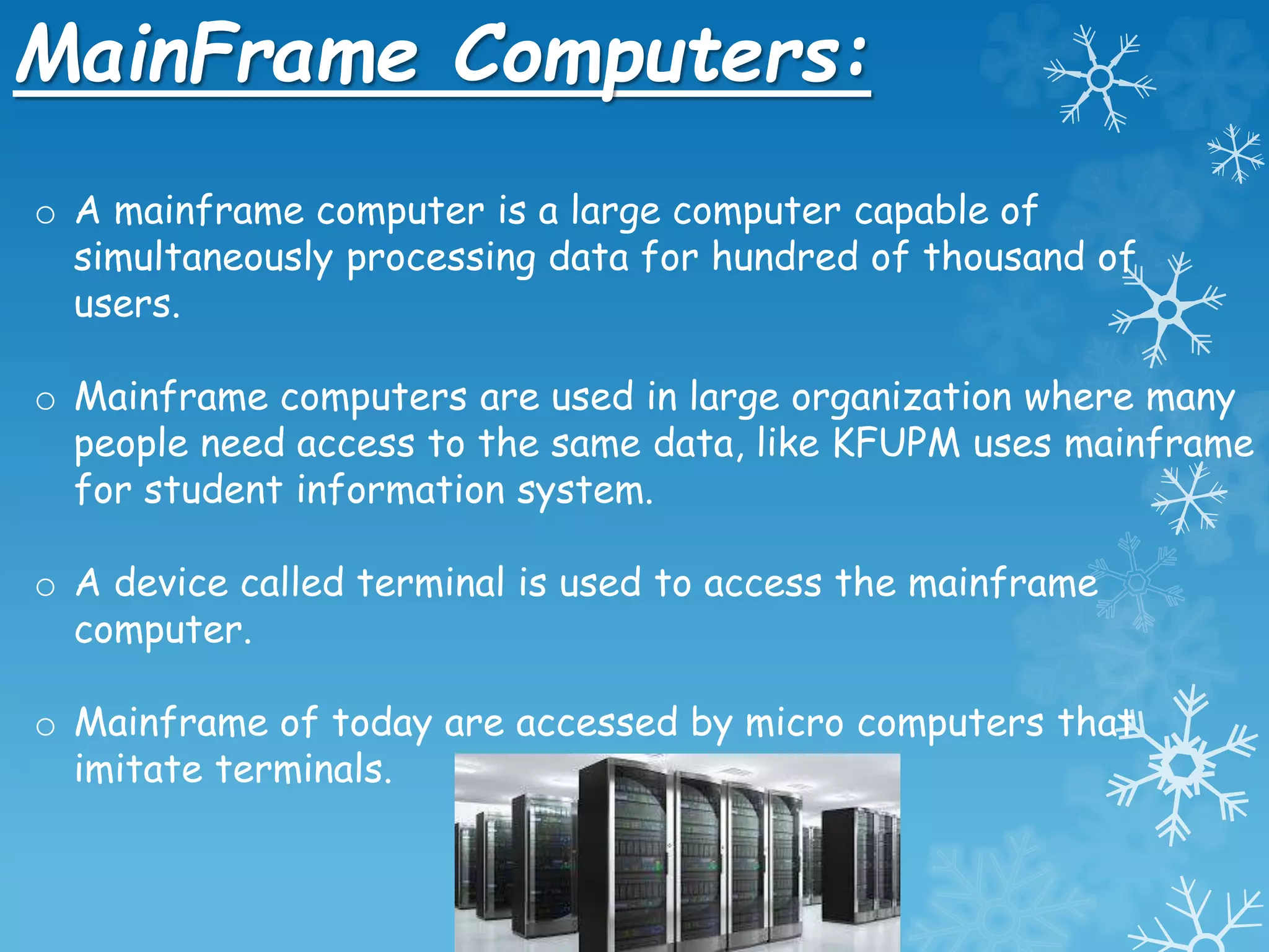 MainFrame Computers:
o A mainframe computer is a large computer capable of
simultaneously processing data for hundred of thousand of
users.
o Mainframe computers are used in large organization where many
people need access to the same data, like KFUPM uses mainframe
for student information system.
o A device called terminal is used to access the mainframe
computer.
o Mainframe of today are accessed by micro computers that
imitate terminals.
 