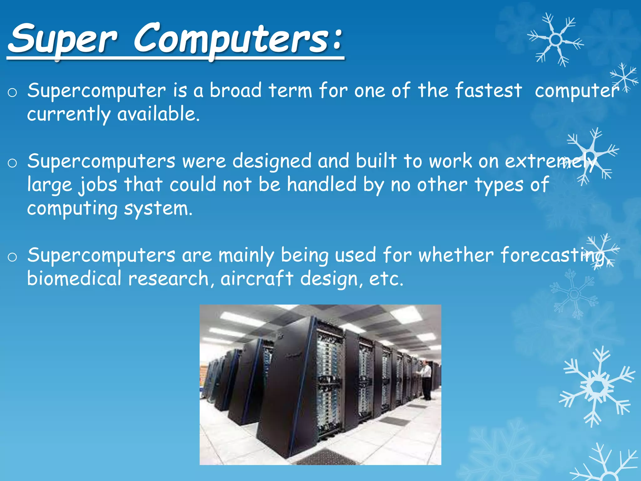 Super Computers:
o Supercomputer is a broad term for one of the fastest computer
currently available.
o Supercomputers were designed and built to work on extremely
large jobs that could not be handled by no other types of
computing system.
o Supercomputers are mainly being used for whether forecasting,
biomedical research, aircraft design, etc.
 