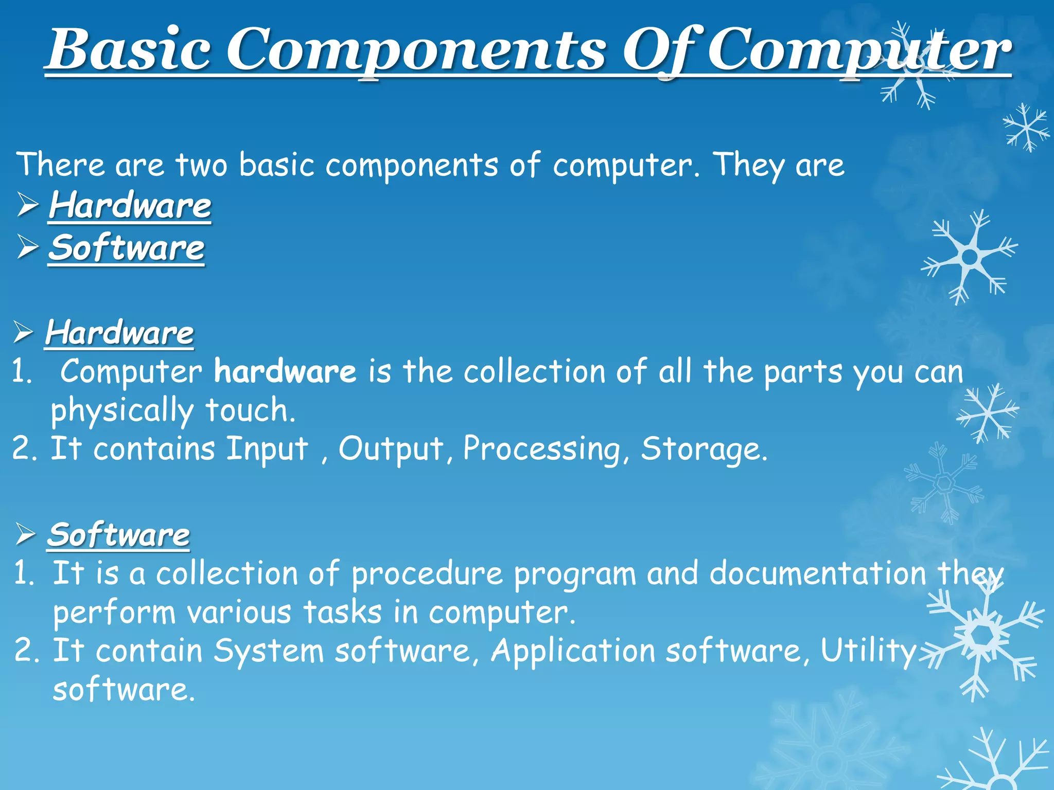 Basic Components Of Computer
There are two basic components of computer. They are
Hardware
Software
 Hardware
1. Computer hardware is the collection of all the parts you can
physically touch.
2. It contains Input , Output, Processing, Storage.
 Software
1. It is a collection of procedure program and documentation they
perform various tasks in computer.
2. It contain System software, Application software, Utility
software.
 
