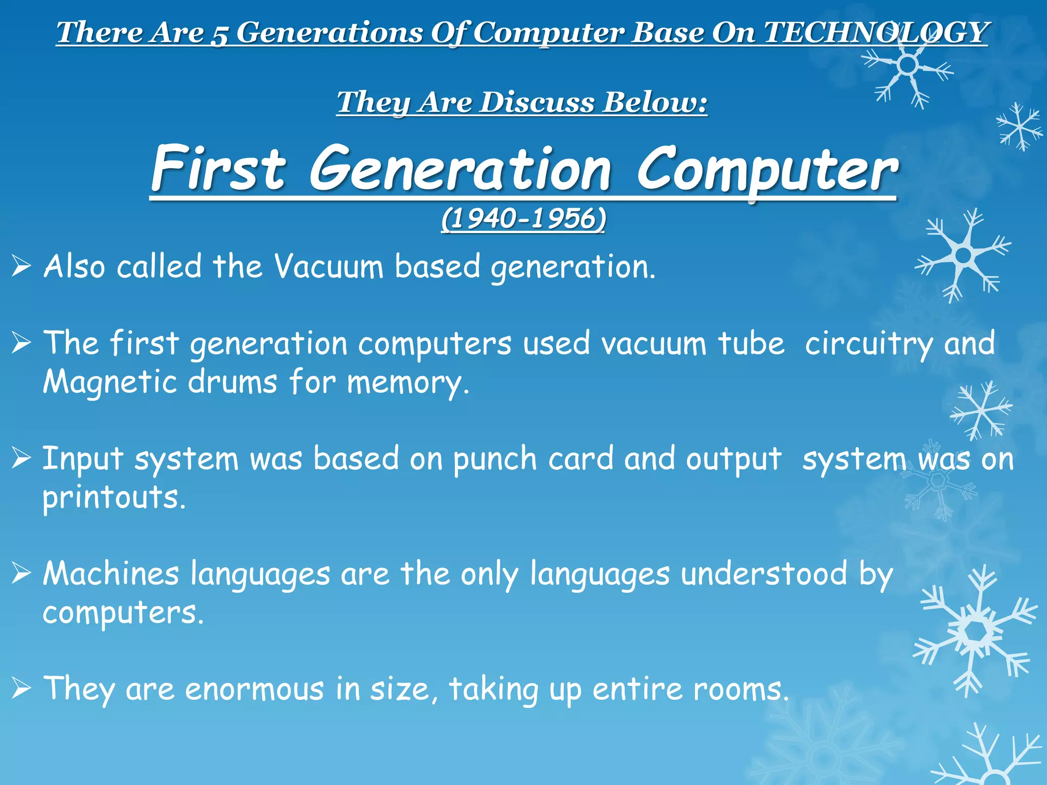 There Are 5 Generations Of Computer Base On TECHNOLOGY
They Are Discuss Below:
First Generation Computer
(1940-1956)
 Also called the Vacuum based generation.
 The first generation computers used vacuum tube circuitry and
Magnetic drums for memory.
 Input system was based on punch card and output system was on
printouts.
 Machines languages are the only languages understood by
computers.
 They are enormous in size, taking up entire rooms.
 